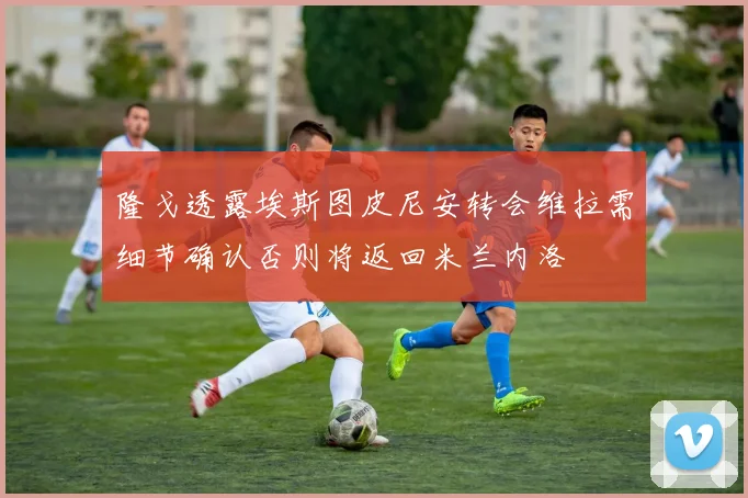 隆戈透露埃斯图皮尼安转会维拉需细节确认否则将返回米兰内洛